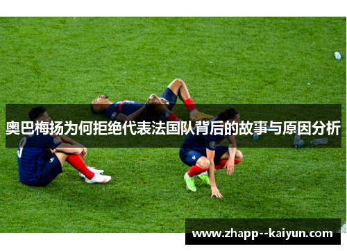 奥巴梅扬为何拒绝代表法国队背后的故事与原因分析