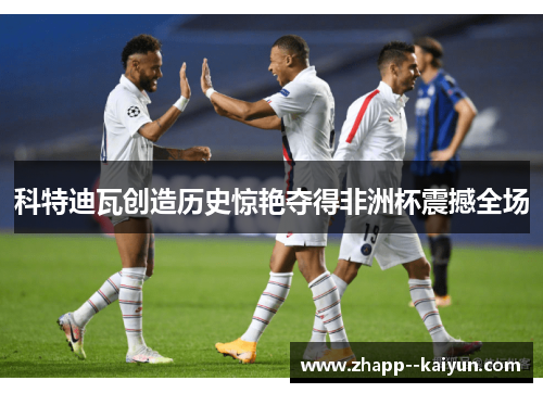 科特迪瓦创造历史惊艳夺得非洲杯震撼全场